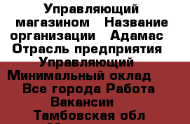 Управляющий магазином › Название организации ­ Адамас › Отрасль предприятия ­ Управляющий › Минимальный оклад ­ 1 - Все города Работа » Вакансии   . Тамбовская обл.,Моршанск г.